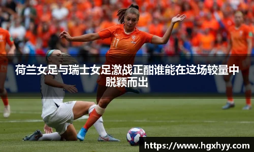 荷兰女足与瑞士女足激战正酣谁能在这场较量中脱颖而出